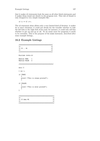 Example Listings                                                             127

that it makes if statements look the same as all other block statements and
it makes them stand out clearly in the program text. This rule of thumb is
only dropped in very simple examples like:

    if (i == 0) i++;

The if statement alone allows only a very limited kind of decision: it makes
do or don’t decisions; it could not decide for the traveller whether to take
the left fork or the right fork of his road, for instance, it could only tell him
whether to get up and go at all. To do much more for programs it needs
to be extended. This is the purpose of the else statement, described after
some example listings..

16.2 Example Listings
    /*****************************************/
    /*                                       */
    /* If... #1                              */
    /*                                       */
    /*****************************************/

    #include <stdio.h>

    #define TRUE       1
    #define FALSE      0

    /******************************************/

    main ()

    { int i;

    if (TRUE)
       {
       printf ("This is always printed");
       }

    if (FALSE)
       {
       printf ("This is never printed");
       }
    }


    /*******************************************/
    /*                                         */
    /* If demo #2                              */
    /*                                         */
    /*******************************************/
 