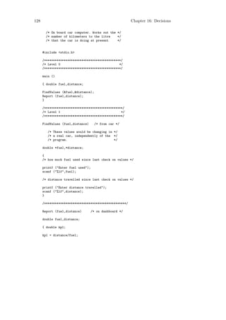 128                                                      Chapter 16: Decisions

       /* On board car computer. Works out the */
       /* number of kilometers to the litre    */
       /* that the car is doing at present     */


      #include <stdio.h>

      /*******************************************/
      /* Level 0                                 */
      /*******************************************/

      main ()

      { double fuel,distance;

      FindValues (&fuel,&distance);
      Report (fuel,distance);
      }

      /********************************************/
      /* Level 1                                  */
      /********************************************/

      FindValues (fuel,distance)      /* from car */

         /* These values would be changing in */
         /* a real car, independently of the */
         /* program.                          */

      double *fuel,*distance;

      {
      /* how much fuel used since last check on values */

      printf ("Enter fuel used");
      scanf ("%lf",fuel);

      /* distance travelled since last check on values */

      printf ("Enter distance travelled");
      scanf ("%lf",distance);
      }

      /**********************************************/

      Report (fuel,distance)        /* on dashboard */

      double fuel,distance;

      { double kpl;

      kpl = distance/fuel;
 