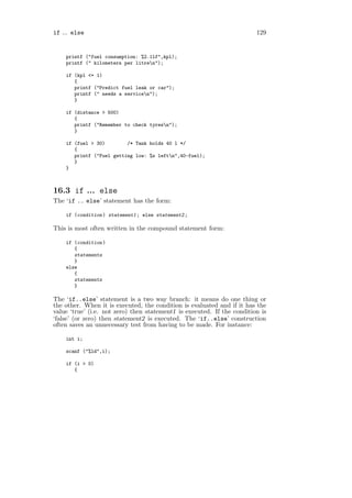 if ... else                                                              129


    printf ("fuel consumption: %2.1lf",kpl);
    printf (" kilometers per litren");

    if (kpl <= 1)
       {
       printf ("Predict fuel leak or car");
       printf (" needs a servicen");
       }

    if (distance > 500)
       {
       printf ("Remember to check tyresn");
       }

    if (fuel > 30)        /* Tank holds 40 l */
       {
       printf ("Fuel getting low: %s leftn",40-fuel);
       }
    }



16.3 if ... else
The ‘if .. else’ statement has the form:

    if (condition ) statement1 ; else statement2 ;

This is most often written in the compound statement form:

    if (condition )
       {
       statements
       }
    else
       {
       statements
       }

The ‘if..else’ statement is a two way branch: it means do one thing or
the other. When it is executed, the condition is evaluated and if it has the
value ‘true’ (i.e. not zero) then statement1 is executed. If the condition is
‘false’ (or zero) then statement2 is executed. The ‘if..else’ construction
often saves an unnecessary test from having to be made. For instance:

    int i;

    scanf ("%ld",i);

    if (i > 0)
       {
 