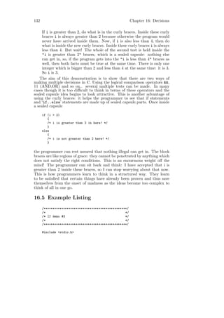 132                                                       Chapter 16: Decisions

     If i is greater than 2, do what is in the curly braces. Inside these curly
     braces i is always greater than 2 because otherwise the program would
     never have arrived inside them. Now, if i is also less than 4, then do
     what is inside the new curly braces. Inside these curly braces i is always
     less than 4. But wait! The whole of the second test is held inside the
     "i is greater than 2" braces, which is a sealed capsule: nothing else
     can get in, so, if the program gets into the "i is less than 4" braces as
     well, then both facts must be true at the same time. There is only one
     integer which is bigger than 2 and less than 4 at the same time: it is 3.
     So i is 3.
   The aim of this demonstration is to show that there are two ways of
making multiple decisions in C. Using the logical comparison operators &&,
|| (AND,OR) and so on.. several multiple tests can be made. In many
cases though it is too diﬃcult to think in terms of these operators and the
sealed capsule idea begins to look attractive. This is another advantage of
using the curly braces: it helps the programmer to see that if statements
and ‘if..else’ statements are made up of sealed capsule parts. Once inside
a sealed capsule

      if (i > 2)
         {
         /* i is greater than 2 in here! */
         }
      else
         {
         /* i is not greater than 2 here! */
         }

the programmer can rest assured that nothing illegal can get in. The block
braces are like regions of grace: they cannot be penetrated by anything which
does not satisfy the right conditions. This is an enourmous weight oﬀ the
mind! The programmer can sit back and think: I have accepted that i is
greater than 2 inside these braces, so I can stop worrying about that now.
This is how programmers learn to think in a structured way. They learn
to be satisﬁed that certain things have already been proven and thus save
themselves from the onset of madness as the ideas become too complex to
think of all in one go.

16.5 Example Listing
      /***********************************************/
      /*                                             */
      /* If demo #3                                  */
      /*                                             */
      /***********************************************/

      #include <stdio.h>
 