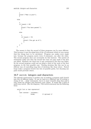 switch: integers and characters                                           135

        {
        printf ("That is poor");
        }

    else

        {
        if (result > 20)
           {
           printf ("You have passed.");
           }

        else

            {
            if (result > 70)
               {
               printf ("You got an A!");
               }
            }
        }
    }

   The answer is that the second of these programs can be more eﬃcient.
This because it uses the else form of the if statement which in turn means
that few things have to be calculated. Program one makes every single
test, because the program meets every if statement, one after the other.
The second program does not necessarily do this however. The nested if
statements make sure that the second two tests are only made if the ﬁrst
one failed. Similarly the third test is only performed if the ﬁrst two failed.
So the second program could end up doing a third of the work of the ﬁrst
program, in the best possible case. Nesting decisions like this can be an
eﬃcient way of controlling long lists of decisions like those above. Nested
loops make a program branch into lots of possible paths, but choosing one
path would preclude others.

16.7 switch: integers and characters
The switch construction is another way of making a program path branch
into lots of diﬀerent limbs. It can be used as a diﬀerent way of writing a
string of ‘if .. else’ statements, but it is more versatile than that and it
only works for integers and character type values. It works like a kind of
multi-way switch. (See the diagram.) The switch statement has the following
form:

    switch (int or char expression )
       {
       case constant : statement ;
                       break;              /* optional */
       ...
 