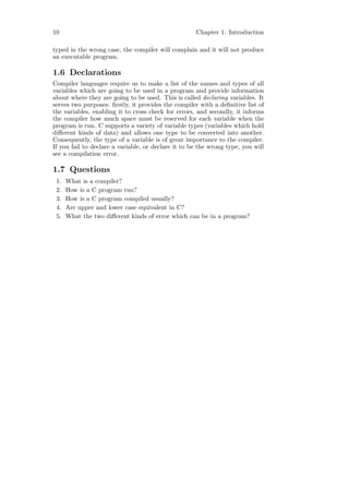 10                                                   Chapter 1: Introduction

typed in the wrong case, the compiler will complain and it will not produce
an executable program.

1.6 Declarations
Compiler languages require us to make a list of the names and types of all
variables which are going to be used in a program and provide information
about where they are going to be used. This is called declaring variables. It
serves two purposes: ﬁrstly, it provides the compiler with a deﬁnitive list of
the variables, enabling it to cross check for errors, and secondly, it informs
the compiler how much space must be reserved for each variable when the
program is run. C supports a variety of variable types (variables which hold
diﬀerent kinds of data) and allows one type to be converted into another.
Consequently, the type of a variable is of great importance to the compiler.
If you fail to declare a variable, or declare it to be the wrong type, you will
see a compilation error.

1.7 Questions
 1.   What is a compiler?
 2.   How is a C program run?
 3.   How is a C program compiled usually?
 4.   Are upper and lower case equivalent in C?
 5.   What the two diﬀerent kinds of error which can be in a program?
 
