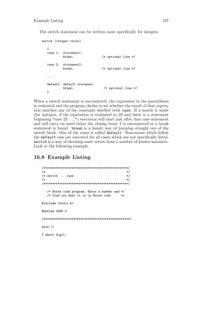 Example Listing                                                           137

   The switch statement can be written more speciﬁcally for integers:

    switch (integer value )

       {
       case 1:   statement1 ;
                 break;                /* optional line */

       case 2:   statement2 ;
                 break;                /* optional line */

       ....

       default: default statement
                break;                  /* optional line */
       }

When a switch statement is encountered, the expression in the parentheses
is evaluated and the program checks to see whether the result of that expres-
sion matches any of the constants labelled with case. If a match is made
(for instance, if the expression is evaluated to 23 and there is a statement
beginning "case 23 : ...") execution will start just after that case statement
and will carry on until either the closing brace } is encountered or a break
statement is found. break is a handy way of jumping straight out of the
switch block. One of the cases is called default. Statements which follow
the default case are executed for all cases which are not speciﬁcally listed.
switch is a way of choosing some action from a number of known instances.
Look at the following example.

16.8 Example Listing
    /************************************************/
    /*                                              */
    /* switch .. case                               */
    /*                                              */
    /************************************************/

       /* Morse code program. Enter a number and */
       /* find out what it is in Morse code      */

    #include <stdio.h>

    #define CODE 0

    /*************************************************/

    main ()

    { short digit;
 