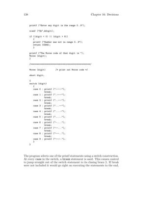 138                                                       Chapter 16: Decisions


      printf ("Enter any digit in the range 0..9");

      scanf ("%h",&digit);

      if ((digit < 0) || (digit > 9))
         {
         printf ("Number was not in range 0..9");
         return (CODE);
         }

      printf ("The Morse code of that digit is ");
      Morse (digit);
      }

      /************************************************/

      Morse (digit)          /* print out Morse code */

      short digit;

      {
      switch (digit)
         {
         case 0 : printf   ("-----");
                  break;
         case 1 : printf   (".----");
                  break;
         case 2 : printf   ("..---");
                  break;
         case 3 : printf   ("...--");
                  break;
         case 4 : printf   ("....-");
                  break;
         case 5 : printf   (".....");
                  break;
         case 6 : printf   ("-....");
                  break;
         case 7 : printf   ("--...");
                  break;
         case 8 : printf   ("---..");
                  break;
         case 9 : printf   ("----.");
         }
      }



The program selects one of the printf statements using a switch construction.
At every case in the switch, a break statement is used. This causes control
to jump straight out of the switch statement to its closing brace }. If break
were not included it would go right on executing the statements to the end,
 
