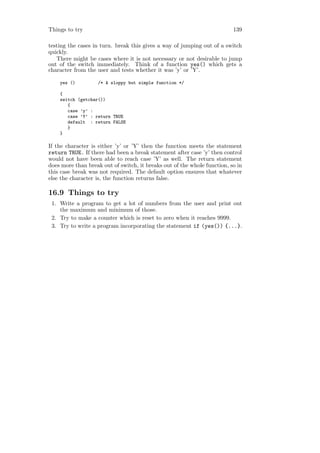 Things to try                                                             139

testing the cases in turn. break this gives a way of jumping out of a switch
quickly.
   There might be cases where it is not necessary or not desirable to jump
out of the switch immediately. Think of a function yes() which gets a
character from the user and tests whether it was ’y’ or ’Y’.

    yes ()         /* A sloppy but simple function */

    {
    switch (getchar())
       {
       case ’y’ :
       case ’Y’ : return TRUE
       default : return FALSE
       }
    }

If the character is either ’y’ or ’Y’ then the function meets the statement
return TRUE. If there had been a break statement after case ’y’ then control
would not have been able to reach case ’Y’ as well. The return statement
does more than break out of switch, it breaks out of the whole function, so in
this case break was not required. The default option ensures that whatever
else the character is, the function returns false.

16.9 Things to try
 1. Write a program to get a lot of numbers from the user and print out
    the maximum and minimum of those.
 2. Try to make a counter which is reset to zero when it reaches 9999.
 3. Try to write a program incorporating the statement if (yes()) {...}.
 