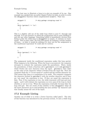 Example Listing                                                           143

   The best way to illustrate a loop is to give an example of its use. One
example was sneaked into an earlier chapter before its time, in order to write
the skipgarb() function which complemented scanf(). That was:

    skipgarb ()              /* skip garbage corrupting scanf */

    {
    while (getchar() != ’n’)
       {
       }
    }

This is a slightly odd use of the while loop which is pure C, through and
through. It is one instance in which the programmer has to start thinking C
and not any other language. Something which is immediately obvious from
listing is that the while loop in skipgarb() is empty: it contains no state-
ments. This is quite valid: the loop will merely do nothing a certain number
of times... at least it would do nothing if it were not for the assignment in
the conditional expression! It could also be written:

    skipgarb ()              /* skip garbage corrupting scanf */

    {
    while (getchar() != ’n’)
       {
       }
    }

The assignment inside the conditional expression makes this loop special.
What happens is the following. When the loop is encountered, the computer
attempts to evaluate the expression inside the parentheses. There, inside
the parentheses, it ﬁnds a function call to getchar(), so it calls getchar()
which fetches the next character from the input. getchar() then takes
on the value of the character which it fetched from the input ﬁle. Next the
computer ﬁnds the != "is not equal to" symbol and the newline character n.
This means that there is a comparison to be made. The computer compares
the character fetched by getchar() with the newline character and if they
are ‘not equal’ the expression is true. If they are equal the expression is
false. Now, if the expression is true, the while statement will loop and start
again – and it will evaluate the expression on every pass of the loop to check
whether or not it is true. When the expression eventually becomes false the
loop will quit. The net result of this subtlety is that skipgarb() skips all
the input characters up to and including the next newline ‘n’ character and
that usually means the rest of the input.

17.2 Example Listing
Another use of while is to write a better function called yes(). The idea
of this function was introduced in the previous section. It uses a while loop
 