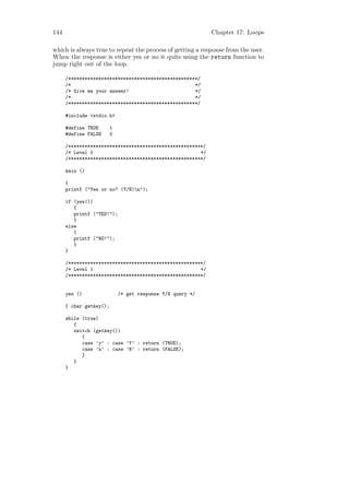 144                                                         Chapter 17: Loops

which is always true to repeat the process of getting a response from the user.
When the response is either yes or no it quits using the return function to
jump right out of the loop.

      /***********************************************/
      /*                                             */
      /* Give me your answer!                        */
      /*                                             */
      /***********************************************/

      #include <stdio.h>

      #define TRUE       1
      #define FALSE      0

      /*************************************************/
      /* Level 0                                       */
      /*************************************************/

      main ()

      {
      printf ("Yes or no? (Y/N)n");

      if (yes())
         {
         printf ("YES!");
         }
      else
         {
         printf ("NO!");
         }
      }

      /*************************************************/
      /* Level 1                                       */
      /*************************************************/


      yes ()                 /* get response Y/N query */

      { char getkey();

      while (true)
         {
         switch (getkey())
            {
            case ’y’ : case ’Y’ : return (TRUE);
            case ’n’ : case ’N’ : return (FALSE);
            }
         }
      }
 