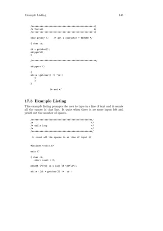 Example Listing                                                          145


    /*************************************************/
    /* Toolkit                                       */
    /*************************************************/

    char getkey ()       /* get a character + RETURN */

    { char ch;

    ch = getchar();
    skipgarb();
    }

    /**************************************************/

    skipgarb ()

    {
    while (getchar() != ’n’)
       {
       }
    }

                      /* end */



17.3 Example Listing
This example listing prompts the user to type in a line of text and it counts
all the spaces in that line. It quits when there is no more input left and
printf out the number of spaces.

    /***********************************************/
    /*                                             */
    /* while loop                                  */
    /*                                             */
    /***********************************************/

     /* count all the spaces in an line of input */


    #include <stdio.h>

    main ()

    { char ch;
       short count = 0;

    printf ("Type in a line of textn");

    while ((ch = getchar()) != ’n’)
 