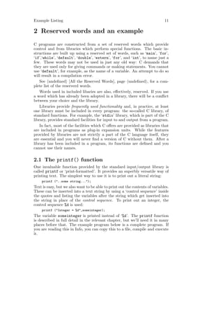 Example Listing                                                               11

2 Reserved words and an example
C programs are constructed from a set of reserved words which provide
control and from libraries which perform special functions. The basic in-
structions are built up using a reserved set of words, such as ‘main’, ‘for’,
‘if’,‘while’, ‘default’, ‘double’, ‘extern’, ‘for’, and ‘int’, to name just a
few. These words may not be used in just any old way: C demands that
they are used only for giving commands or making statements. You cannot
use ‘default’, for example, as the name of a variable. An attempt to do so
will result in a compilation error.
    See undeﬁned [All the Reserved Words], page undeﬁned , for a com-
plete list of the reserverd words.
    Words used in included libaries are also, eﬀectively, reserved. If you use
a word which has already been adopted in a library, there will be a conﬂict
between your choice and the library.
    Libraries provide frequently used functionality and, in practice, at least
one library must be included in every program: the so-called C library, of
standard functions. For example, the ‘stdio’ library, which is part of the C
library, provides standard facilities for input to and output from a program.
    In fact, most of the facilities which C oﬀers are provided as libraries that
are included in programs as plug-in expansion units. While the features
provided by libraries are not strictly a part of the C language itself, they
are essential and you will never ﬁnd a version of C without them. After a
library has been included in a program, its functions are deﬁned and you
cannot use their names.

2.1 The printf() function
One invaluable function provided by the standard input/output library is
called printf or ‘print-formatted’. It provides an superbly versatile way of
printing text. The simplest way to use it is to print out a literal string:
    printf ("..some string...");
Text is easy, but we also want to be able to print out the contents of variables.
These can be inserted into a text string by using a ‘control sequence’ inside
the quotes and listing the variables after the string which get inserted into
the string in place of the control sequence. To print out an integer, the
control sequence %d is used:
    printf ("Integer = %d",someinteger);
The variable someinteger is printed instead of ‘%d’. The printf function
is described in full detail in the relevant chapter, but we’ll need it in many
places before that. The example program below is a complete program. If
you are reading this in Info, you can copy this to a ﬁle, compile and execute
it.
 