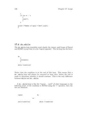 146                                                        Chapter 17: Loops

           {
           if (ch == ’ ’)
              {
              count++;
              }
           }

      printf ("Number of space = %dn",count);
      }




17.4 do..while
The do..while loop resembles most closely the repeat..until loops of Pascal
and BASIC except that it is the ‘logical opposite’. The do loop has the form:



      do
           {
           statements ;
           }

      while (condition )




Notice that the condition is at the end of this loop. This means that a
do..while loop will always be executed at least once, before the test is
made to determine whether it should continue. This is the only diﬀerence
between while and do..while.


    A do..while loop is like the "repeat .. until" of other languages in the
following sense: if the condition is NOTed using the ‘!’ operator, then the
two are identical.



      repeat                     do

                            ==

      until(condition)                while (!condition)
 