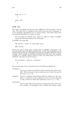 for                                                                          149

         }

      while (ch != ’"’)
         {
         }

      return (ch);
      }



17.6 for
The most interesting and also the most diﬃcult of all the loops is the for
loop. The name for is a hangover from earlier days and other languages. It
is not altogether appropriate for C’s version of for. The name comes from
the typical description of a classic for loop:
    For all values of variable from value1 to value2 in steps of value3,
    repeat the following sequence of commands....
In BASIC this looks like:

      FOR variable = value1 TO value2 STEP value3

      NEXT variable

The C for loop is much more versatile than its BASIC counterpart; it is
actually based upon the while construction. A for loop normally has the
characteristic feature of controlling one particular variable, called the control
variable. That variable is somehow associated with the loop. For example
it might be a variable which is used to count "for values from 0 to 10" or
whatever. The form of the for loop is:

      for (statement1 ; condition ; statement2 )
         {
         }

For normal usage, these expressions have the following signiﬁcance.
statement1
              This is some kind of expression which initializes the control vari-
              able. This statement is only carried out once before the start of
              the loop. e.g. i = 0;
condition     This is a condition which behaves like the while loop. The con-
              dition is evaluated at the beginning of every loop and the loop
              is only carried out while this expression is true. e.g. i < 20;
statement2
              This is some kind of expression for altering the value of the con-
              trol variable. In languages such as Pascal this always means
 