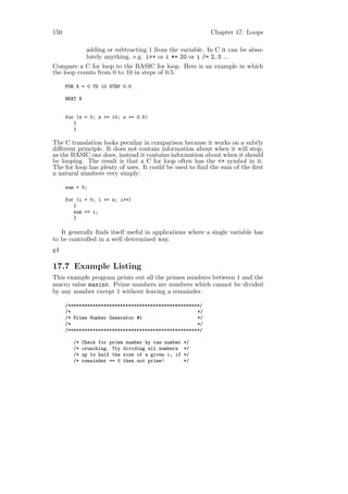 150                                                        Chapter 17: Loops

            adding or subtracting 1 from the variable. In C it can be abso-
            lutely anything. e.g. i++ or i *= 20 or i /= 2.3 ...
Compare a C for loop to the BASIC for loop. Here is an example in which
the loop counts from 0 to 10 in steps of 0.5:

      FOR X = 0 TO 10 STEP 0.5

      NEXT X


      for (x = 0; x <= 10; x += 0.5)
         {
         }

The C translation looks peculiar in comparison because it works on a subtly
diﬀerent principle. It does not contain information about when it will stop,
as the BASIC one does, instead it contains information about when it should
be looping. The result is that a C for loop often has the <= symbol in it.
The for loop has plenty of uses. It could be used to ﬁnd the sum of the ﬁrst
n natural numbers very simply:

      sum = 0;

      for (i = 0; i <= n; i++)
         {
         sum += i;
         }

   It generally ﬁnds itself useful in applications where a single variable has
to be controlled in a well determined way.
g4

17.7 Example Listing
This example program prints out all the primes numbers between 1 and the
macro value maxint. Prime numbers are numbers which cannot be divided
by any number except 1 without leaving a remainder.

      /************************************************/
      /*                                              */
      /* Prime Number Generator #1                    */
      /*                                              */
      /************************************************/

         /*   Check for prime number by raw number   */
         /*   crunching. Try dividing all numbers    */
         /*   up to half the size of a given i, if   */
         /*   remainder == 0 then not prime!         */
 