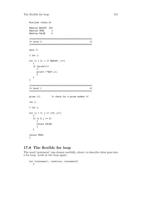 The ﬂexible for loop                                                    151

    #include <stdio.h>

    #define MAXINT     500
    #define TRUE         1
    #define FALSE        0

    /*************************************************/
    /* Level 0                                       */
    /*************************************************/

    main ()

    { int i;

    for (i = 2; i <= MAXINT; i++)
       {
       if (prime(i))
          {
          printf ("%5d",i);
          }
       }
    }

    /*************************************************/
    /* Level 1                                       */
    /*************************************************/

    prime (i)            /* check for a prime number */

    int i;

    { int j;

    for (j = 2; j <= i/2; j++)
       {
       if (i % j == 0)
          {
          return FALSE;
          }
       }

    return TRUE;
    }



17.8 The ﬂexible for loop
The word ‘statement’ was chosen carefully, above, to describe what goes into
a for loop. Look at the loop again:

    for (statement1 ; condition ; statement2 )
       {
 