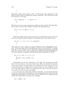 152                                                       Chapter 17: Loops

         }

Statement really means what it says. C will accept any statement in the
place of those above, including the empty statement. The while loop could
be written as a for loop!

      for (; condition; )    /* while ?? */
         {
         }

Here there are two empty statements, which are just wasted. This ﬂexibility
can be put to better uses though. Consider the following loop:

      for (x = 2; x <= 1000; x = x * x)
         {
           ....
         }

   This loop begins from 2 and each time the statements in the braces are
executed x squares itself! Another odd looking loop is the following one:

      for (ch = ’*’; ch != ’n’; ch = getchar())
         {
         }

This could be used to make yet another diﬀerent kind of skipgarb() func-
tion. The loop starts oﬀ by initializing ch with a star character. It checks
that ch != ’n’ (which it isn’t, ﬁrst time around) and proceeds with the
loop. On each new pass, ch is reassigned by calling the function getchar().
It is also possible to combine several incremental commands in a loop:

      for (i = 0, j=10; i < j; i++, j--)
         {
         printf("i = %d, j= %dn",i,j);
         }

    Statement2 can be any statement at all which the programmer would
like to be executed on every pass of the loop. Why not put that statement
in the curly braces? In most cases that would be the best thing to do, but
in special instances it might keep a program tidier or more readable to put
it in a for loop instead. There is no good rule for when to do this, except to
say: make you code as clear as possible.
    It is not only the statements which are ﬂexible. An unnerving feature
of the for construction (according to some programmers) is that even the
conditional expression in the for loop can be altered by the program from
within the loop itself if is written as a variable.

      int i, number = 20;
 