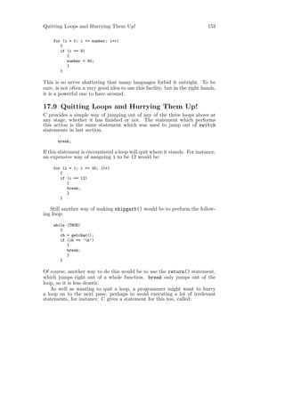 Quitting Loops and Hurrying Them Up!                                         153

    for (i = 0; i <= number; i++)
       {
       if (i == 9)
          {
          number = 30;
          }
       }

This is so nerve shattering that many languages forbid it outright. To be
sure, is not often a very good idea to use this facility, but in the right hands,
it is a powerful one to have around.

17.9 Quitting Loops and Hurrying Them Up!
C provides a simple way of jumping out of any of the three loops above at
any stage, whether it has ﬁnished or not. The statement which performs
this action is the same statement which was used to jump out of switch
statements in last section.

      break;

If this statement is encountered a loop will quit where it stands. For instance,
an expensive way of assigning i to be 12 would be:

    for (i = 1; i <= 20; i++)
       {
       if (i == 12)
          {
          break;
          }
       }

   Still another way of making skipgarb() would be to perform the follow-
ing loop:

    while (TRUE)
       {
       ch = getchar();
       if (ch == ’n’)
          {
          break;
          }
       }

Of course, another way to do this would be to use the return() statement,
which jumps right out of a whole function. break only jumps out of the
loop, so it is less drastic.
   As well as wanting to quit a loop, a programmer might want to hurry
a loop on to the next pass: perhaps to avoid executing a lot of irrelevant
statements, for instance. C gives a statement for this too, called:
 