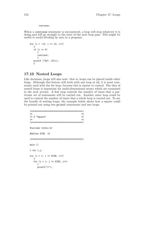 154                                                        Chapter 17: Loops


                continue;

When a continue statement is encountered, a loop will stop whatever it is
doing and will go straight to the start of the next loop pass. This might be
useful to avoid dividing by zero in a program:

      for (i = -10; i <= 10; i++)
         {
         if (i == 0)
            {
            continue;
            }
         printf ("%d", 20/i);
         }



17.10 Nested Loops
Like decisions, loops will also nest: that is, loops can be placed inside other
loops. Although this feature will work with any loop at all, it is most com-
monly used with the for loop, because this is easiest to control. The idea of
nested loops is important for multi-dimensional arrays which are examined
in the next section. A for loop controls the number of times that a par-
ticular set of statements will be carried out. Another outer loop could be
used to control the number of times that a whole loop is carried out. To see
the beneﬁt of nesting loops, the example below shows how a square could
be printed out using two printf statements and two loops.

      /*****************************************/
      /*                                       */
      /* A "Square"                            */
      /*                                       */
      /*****************************************/

      #include <stdio.h>

      #define SIZE     10

      /*****************************************/

      main ()

      { int i,j;

      for (i = 1; i <= SIZE; i++)
         {
         for (j = 1; j <= SIZE; j++)
            {
            printf("*");
 