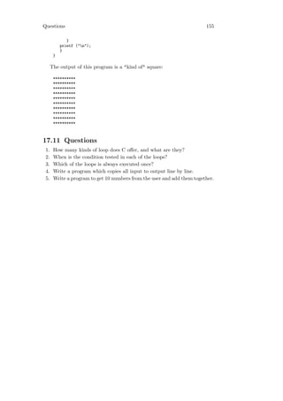 Questions                                                                155

              }
           printf ("n");
           }
       }

      The output of this program is a "kind of" square:

       **********
       **********
       **********
       **********
       **********
       **********
       **********
       **********
       **********
       **********



17.11 Questions
 1.    How many kinds of loop does C oﬀer, and what are they?
 2.    When is the condition tested in each of the loops?
 3.    Which of the loops is always executed once?
 4.    Write a program which copies all input to output line by line.
 5.    Write a program to get 10 numbers from the user and add them together.
 