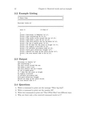 12                                 Chapter 2: Reserved words and an example

2.2 Example Listing
      /***********************************************************/
      /* Short Poem                                              */
      /***********************************************************/

      #include <stdio.h>

      /***********************************************************/

         main ()                      /* Poem */

         {
         printf   ("Astronomy is %dderful n",1);
         printf   ("And interesting %d n",2);
         printf   ("The ear%d volves around the sun n",3);
         printf   ("And makes a year %d you n",4);
         printf   ("The moon affects the sur %d heard n",5);
         printf   ("By law of phy%d great n",6);
         printf   ("It %d when the the stars so bright n",7);
         printf   ("Do nightly scintill%d n",8);
         printf   ("If watchful providence be%d n",9);
         printf   ("With good intentions fraught n");
         printf   ("Should not keep up her watch divine n");
         printf   ("We soon should come to %d n",0);
         }


2.3 Output
      Astronomy is 1derful n"
      And interesting 2
      The ear3 volves around the sun
      And makes a year 4 you
      The moon affects the sur 5 heard
      By law of phy6d great
      It 7 when the the stars so bright
      Do nightly scintill8
      If watchful providence be9
      With good intentions fraught
      Should not keep up her watch divine
      We soon should come to 0


2.4 Questions
 1.   Write a command to print out the message "Wow big deal".
 2.   Write a command to print out the number 22?
 3.   Write two commands to print out "The 3 Wise Men" two diﬀerent ways.
 4.   Why are there only a few reserved command words in C?
 