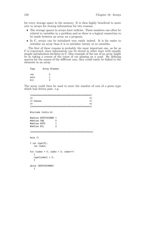 158                                                        Chapter 18: Arrays

for every storage space in the memory. It is then highly beneﬁcial to move
over to arrays for storing information for two reasons:
  • The storage spaces in arrays have indicies. These numbers can often be
     related to variables in a problem and so there is a logical connection to
     be made between an array an a program.
  • In C, arrays can be initialized very easily indeed. It is far easier to
     initialize an array than it is to initialize twenty or so variables.
    The ﬁrst of these reasons is probably the most important one, as far as
C is concerned, since information can be stored in other ways with equally
simple initialization facilities in C. One example of the use of an array might
be in taking a census of the types of car passing on a road. By deﬁning
macros for the names of the diﬀerent cars, they could easily be linked to the
elements in an array.

      Type       Array Element

      car              0
      auto             1
      bil              2

The array could then be used to store the number of cars of a given type
which had driven past. e.g.

      /***********************************************/
      /*                                             */
      /* Census                                      */
      /*                                             */
      /***********************************************/

      #include <stdio.h>

      #define   NOTFINISHED   1
      #define   CAR           0
      #define   AUTO          1
      #define   BIL           2

      /************************************************/

      main ()

      { int type[3];
         int index;

      for (index = 0; index < 3; index++)
         {
         type[index] = 0;
         }

      while (NOTFINISHED)
         {
 