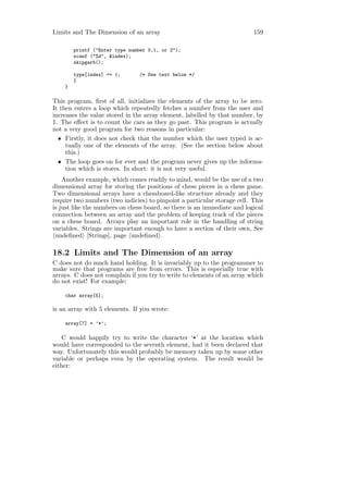 Limits and The Dimension of an array                                      159

        printf ("Enter type number 0,1, or 2");
        scanf ("%d", &index);
        skipgarb();

        type[index] += 1;       /* See text below */
        }
    }

This program, ﬁrst of all, initializes the elements of the array to be zero.
It then enters a loop which repeatedly fetches a number from the user and
increases the value stored in the array element, labelled by that number, by
1. The eﬀect is to count the cars as they go past. This program is actually
not a very good program for two reasons in particular:
  • Firstly, it does not check that the number which the user typed is ac-
     tually one of the elements of the array. (See the section below about
     this.)
  • The loop goes on for ever and the program never gives up the informa-
     tion which is stores. In short: it is not very useful.
    Another example, which comes readily to mind, would be the use of a two
dimensional array for storing the positions of chess pieces in a chess game.
Two dimensional arrays have a chessboard-like structure already and they
require two numbers (two indicies) to pinpoint a particular storage cell. This
is just like the numbers on chess board, so there is an immediate and logical
connection between an array and the problem of keeping track of the pieces
on a chess board. Arrays play an important role in the handling of string
variables. Strings are important enough to have a section of their own, See
 undeﬁned [Strings], page undeﬁned .

18.2 Limits and The Dimension of an array
C does not do much hand holding. It is invariably up to the programmer to
make sure that programs are free from errors. This is especially true with
arrays. C does not complain if you try to write to elements of an array which
do not exist! For example:

    char array[5];

is an array with 5 elements. If you wrote:

    array[7] = ’*’;

   C would happily try to write the character ‘*’ at the location which
would have corresponded to the seventh element, had it been declared that
way. Unfortunately this would probably be memory taken up by some other
variable or perhaps even by the operating system. The result would be
either:
 