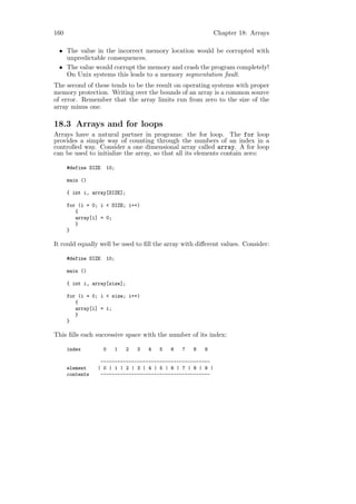 160                                                            Chapter 18: Arrays

 • The value in the incorrect memory location would be corrupted with
   unpredictable consequences.
 • The value would corrupt the memory and crash the program completely!
   On Unix systems this leads to a memory segmentation fault.
The second of these tends to be the result on operating systems with proper
memory protection. Writing over the bounds of an array is a common source
of error. Remember that the array limits run from zero to the size of the
array minus one.

18.3 Arrays and for loops
Arrays have a natural partner in programs: the for loop. The for loop
provides a simple way of counting through the numbers of an index in a
controlled way. Consider a one dimensional array called array. A for loop
can be used to initialize the array, so that all its elements contain zero:

      #define SIZE   10;

      main ()

      { int i, array[SIZE];

      for (i = 0; i < SIZE; i++)
         {
         array[i] = 0;
         }
      }

It could equally well be used to ﬁll the array with diﬀerent values. Consider:

      #define SIZE   10;

      main ()

      { int i, array[size];

      for (i = 0; i < size; i++)
         {
         array[i] = i;
         }
      }

This ﬁlls each successive space with the number of its index:

      index          0     1   2   3   4   5   6   7   8   9

                  ---------------------------------------
      element    | 0 | 1 | 2 | 3 | 4 | 5 | 6 | 7 | 8 | 9 |
      contents    ---------------------------------------
 