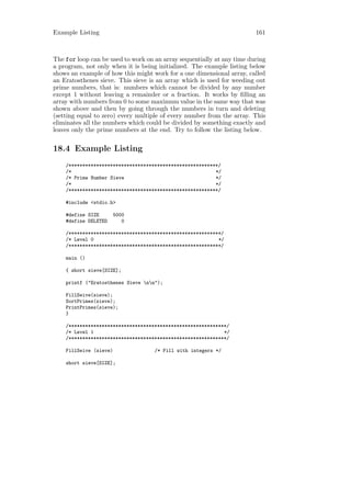Example Listing                                                         161



The for loop can be used to work on an array sequentially at any time during
a program, not only when it is being initialized. The example listing below
shows an example of how this might work for a one dimensional array, called
an Eratosthenes sieve. This sieve is an array which is used for weeding out
prime numbers, that is: numbers which cannot be divided by any number
except 1 without leaving a remainder or a fraction. It works by ﬁlling an
array with numbers from 0 to some maximum value in the same way that was
shown above and then by going through the numbers in turn and deleting
(setting equal to zero) every multiple of every number from the array. This
eliminates all the numbers which could be divided by something exactly and
leaves only the prime numbers at the end. Try to follow the listing below.


18.4 Example Listing
    /******************************************************/
    /*                                                    */
    /* Prime Number Sieve                                 */
    /*                                                    */
    /******************************************************/

    #include <stdio.h>

    #define SIZE        5000
    #define DELETED        0

    /*******************************************************/
    /* Level 0                                             */
    /*******************************************************/

    main ()

    { short sieve[SIZE];

    printf ("Eratosthenes Sieve nn");

    FillSeive(sieve);
    SortPrimes(sieve);
    PrintPrimes(sieve);
    }

    /*********************************************************/
    /* Level 1                                               */
    /*********************************************************/

    FillSeive (sieve)               /* Fill with integers */

    short sieve[SIZE];
 