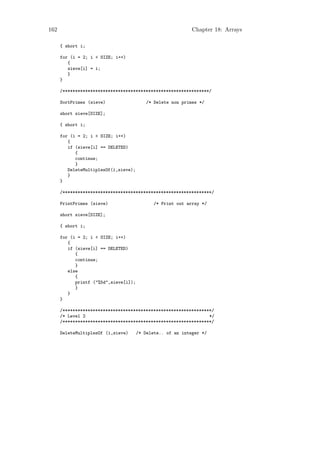 162                                                          Chapter 18: Arrays

      { short i;

      for (i = 2; i < SIZE; i++)
         {
         sieve[i] = i;
         }
      }

      /**********************************************************/

      SortPrimes (sieve)                   /* Delete non primes */

      short sieve[SIZE];

      { short i;

      for (i = 2; i < SIZE; i++)
         {
         if (sieve[i] == DELETED)
            {
            continue;
            }
         DeleteMultiplesOf(i,sieve);
         }
      }

      /***********************************************************/

      PrintPrimes (sieve)                    /* Print out array */

      short sieve[SIZE];

      { short i;

      for (i = 2; i < SIZE; i++)
         {
         if (sieve[i] == DELETED)
            {
            continue;
            }
         else
            {
            printf ("%5d",sieve[i]);
            }
         }
      }

      /***********************************************************/
      /* Level 2                                                 */
      /***********************************************************/

      DeleteMultiplesOf (i,sieve)      /* Delete.. of an integer */
 