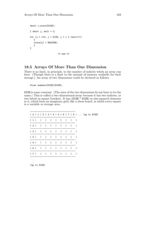 Arrays Of More Than One Dimension                                         163


    short i,sieve[SIZE];

    { short j, mult = 2;

    for (j = i*2; j < SIZE; j = i * (mult++))
       {
       sieve[j] = DELETED;
       }
    }

                           /* end */




18.5 Arrays Of More Than One Dimension
There is no limit, in principle, to the number of indicies which an array can
have. (Though there is a limit to the amount of memory available for their
storage.) An array of two dimensions could be declared as follows:

    float numbers[SIZE][SIZE];


SIZE is some constant. (The sizes of the two dimensions do not have to be the
same.) This is called a two dimensional array because it has two indicies, or
two labels in square brackets. It has (SIZE * SIZE) or size-squared elements
in it, which form an imaginary grid, like a chess board, in which every square
is a variable or storage area.

    ------------------------------------
    | 0 | 1 | 2 | 3 | 4 | 5 | 6 | 7 | 8 | ... (up to SIZE)
    ------------------------------------
    | 1 |   |    |  |   |   |   |   |    |
    ------------------------------------
    | 2 |   |    |  |   |   |   |   |    |
    ------------------------------------
    | 3 |   |    |  |   |   |   |   |    |
    ------------------------------------
    | 4 |   |    |  |   |   |   |   |    |
    ------------------------------------
    | 5 |   |    |  |   |   |   |   |    |
    ------------------------------------
    | 6 |   |    |  |   |   |   |   |    |
    ------------------------------------
    | 7 |   |    |  |   |   |   |   |    |
    ------------------------------------
      .
      .
    (up to SIZE)
 