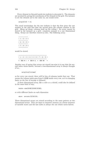 164                                                       Chapter 18: Arrays

   Every element in this grid needs two indicies to pin-point it. The elements
are accessed by giving the coordinates of the element in the grid. For instance
to set the element 2,3 to the value 12, one would write:

      array[2][3] = 12;

The usual terminology for the two indicies is that the ﬁrst gives the row
number in the grid and that the second gives the column number in the
grid. (Rows go along, columns hold up the ceiling.) An array cannot be
stored in the memory as a grid: computer memory is a one dimensional
thing. Arrays are therefore stored in rows. The following array:

      ------------
      | 1 | 2 | 3 |
      ------------
      | 4 | 5 | 6 |
      ------------
      | 7 | 8 | 9 |
      ------------

would be stored:

      ------------------------------------
      | 1 | 2 | 3 | 4 | 5 | 6 | 7 | 8 | 9 |
      ------------------------------------
      * ROW # 1 * ROW # 2 * ROW #3         *

Another way of saying that arrays are stored row-wise is to say that the sec-
ond index varies fastest, because a two-dimensional array is always thought
of as...

          array[row][column]

so for every row stored, there will be lots of columns inside that row. That
means the column index goes from 0..SIZE inside every row, so it is changing
faster as the line of storage is followed.
    A three dimensional array, like a cube or a cuboid, could also be deﬁned
in the same kind of way:

      double cube[SIZE][SIZE][SIZE];

or with diﬀerent limits on each dimension:

      short   notcubic[2][6][8];

Three dimensional arrays are stored according to the same pattern as two
dimensional arrays. They are kept in computer memory as a linear sequence
of variable stores and the last index is always the one which varies fastest.
 