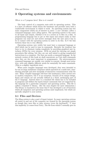 Files and Devices                                                        13

3 Operating systems and environments

Where is a C program born? How is it created?

    The basic control of a computer rests with its operating system. This
is a layer of software which drives the hardware and provides users with a
comfortable environment in which to work. An operating system has two
main components which are of interest to users: a user interface (often a
command language) and a ﬁling system. The operating system is the route
to all input and output, whether it be to a screen or to ﬁles on a disk. A
programming language has to get at this input and output easily so that
programs can send out and receive messages from the user and it has to
be in contact with the operating system in order to do this. In C the link
between these two is very eﬃcient.
    Operating systems vary widely but most have a command language or
shell which can be used to type in commands. Recently the tendency has
been to try to eliminate typing completely by providing graphical user in-
terfaces (GUIs) for every purpose. GUIs are good for carrying out simple
procedures like editing, but they are not well suited to giving complicated
instructions to a computer. For that one needs a command language. In the
network version of this book we shall concentrate on Unix shell commands
since they are the most important to programmers. On microcomputers
command languages are usually very similar in concept, though more prim-
itive, with only slightly diﬀerent words for essentially the same commands.
(This is a slightly superﬁcial view).
    When most compiler languages were developed, they were intended to
be run on large mainframe computers which operated on a multi-user, time-
sharing principle and were incapable of interactive communication with the
user. Many compiler languages still have this inadequacy when carried over
to modern computers, but C is an exception, because of its unique design.
Input and output are not actually deﬁned as a ﬁxed, unchanging part of
the C language. Instead there is a standard ﬁle which has to be included
in programs and deﬁnes the input/output commands that are supported by
the language for a particular computer and operating system. This ﬁle is
called a standard C library. (See the next chapter for more information.)
The library is standard in the sense that C has developed a set of functions
which all computers and operating systems must implement, but which are
specially adapted to your system.

3.1 Files and Devices
The ﬁling system is also a part of input/output. In many operating systems
all routes in and out of the computer are treated by the operating system
as though they were ﬁles or data streams (even the keyboard!). C does
this implicitly (it comes from Unix). The ﬁle from which C normally gets its
 