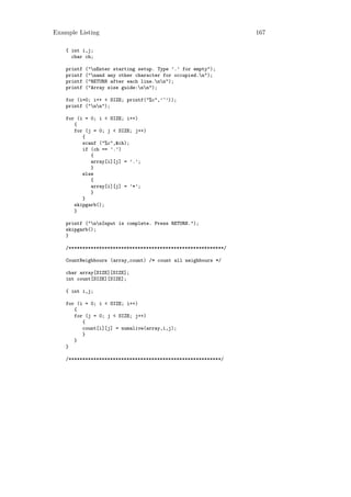 Example Listing                                                  167

    { int i,j;
      char ch;

    printf   ("nEnter starting setup. Type ’.’ for empty");
    printf   ("nand any other character for occupied.n");
    printf   ("RETURN after each line.nn");
    printf   ("Array size guide:nn");

    for (i=0; i++ < SIZE; printf("%c",’^’));
    printf ("nn");

    for (i = 0; i < SIZE; i++)
       {
       for (j = 0; j < SIZE; j++)
          {
          scanf ("%c",&ch);
          if (ch == ’.’)
             {
             array[i][j] = ’.’;
             }
          else
             {
             array[i][j] = ’*’;
             }
          }
       skipgarb();
       }

    printf ("nnInput is complete. Press RETURN.");
    skipgarb();
    }

    /********************************************************/

    CountNeighbours (array,count) /* count all neighbours */

    char array[SIZE][SIZE];
    int count[SIZE][SIZE];

    { int i,j;

    for (i = 0; i < SIZE; i++)
       {
       for (j = 0; j < SIZE; j++)
          {
          count[i][j] = numalive(array,i,j);
          }
       }
    }

    /*******************************************************/
 