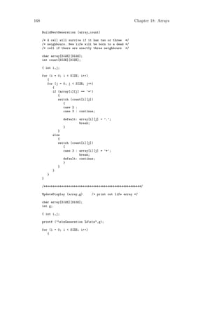 168                                                         Chapter 18: Arrays

      BuildNextGeneration (array,count)

      /* A cell will survive if it has two or three */
      /* neighbours. New life will be born to a dead */
      /* cell if there are exactly three neighbours */

      char array[SIZE][SIZE];
      int count[SIZE][SIZE];

      { int i,j;

      for (i = 0; i < SIZE; i++)
         {
         for (j = 0; j < SIZE; j++)
            {
            if (array[i][j] == ’*’)
               {
               switch (count[i][j])
                  {
                  case 2 :
                  case 3 : continue;

                    default: array[i][j] = ’.’;
                             break;
                    }
                 }
              else
                 {
                 switch (count[i][j])
                    {
                    case 3 : array[i][j] = ’*’;
                             break;
                    default: continue;
                    }
                 }
              }
          }
      }

      /*******************************************************/

      UpdateDisplay (array,g)       /* print out life array */

      char array[SIZE][SIZE];
      int g;

      { int i,j;

      printf ("nnGeneration %dnn",g);

      for (i = 0; i < SIZE; i++)
         {
 