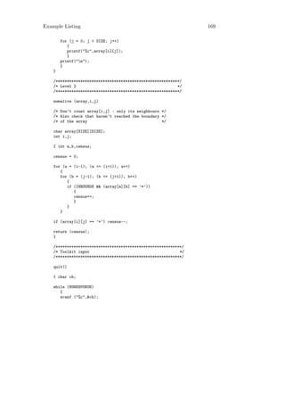 Example Listing                                                  169

        for (j = 0; j < SIZE; j++)
           {
           printf("%c",array[i][j]);
           }
        printf("n");
        }
    }

    /*******************************************************/
    /* Level 2                                             */
    /*******************************************************/

    numalive (array,i,j)

    /* Don’t count array[i,j] : only its neighbours */
    /* Also check that haven’t reached the boundary */
    /* of the array                                 */

    char array[SIZE][SIZE];
    int i,j;

    { int a,b,census;

    census = 0;

    for (a = (i-1); (a <= (i+1)); a++)
       {
       for (b = (j-1); (b <= (j+1)); b++)
          {
          if (INBOUNDS && (array[a][b] == ’*’))
             {
             census++;
             }
          }
       }

    if (array[i][j] == ’*’) census--;

    return (census);
    }

    /********************************************************/
    /* Toolkit input                                        */
    /********************************************************/

    quit()

    { char ch;

    while (NORESPONSE)
       {
       scanf ("%c",&ch);
 