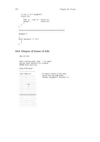 170                                                        Chapter 18: Arrays

          if (ch != ’n’) skipgarb();
          switch (ch)
             {
             case ’q’ : case ’Q’ : return (1);
             default :             return (0);
             }
          }
      }

      /********************************************************/

      skipgarb ()

      {
      while (getchar() != ’n’)
         {
         }
      }



18.8 Output of Game of Life
      Game of Life


      Enter starting setup. Type ’.’ for empty
      and any other character for occupied.
      RETURN after each line.

      Array SIZE guide:

      ^^^^^^^^^^^^^^^^^^^^
      (user types in:               (It doesn’t matter if the input
      ....................           spills over the SIZE guide,
      ....................           because "skipgarb()" discards it.)
      .....................
      .....................
      .....................
      ..........***........
      ...........*.........
      ......................
      .....................
      .....................
      .....................
      *********************
      .....................
      ......................
      ....................
      .....................
      ......................
      ......................
 