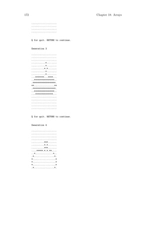 172                                     Chapter 18: Arrays

      ....................
      ....................
      ....................
      ....................


      Q for quit. RETURN to continue.


      Generation 3

      ....................
      ....................
      ....................
      ...........*........
      ...........*........
      ..........*.*.......
      ...........*........
      ...........*........
      ...*******...****...
      ..****************..
      .******************.
      **................**
      .******************.
      ..****************..
      ...**************...
      ....................
      ....................
      ....................
      ....................
      ....................


      Q for quit. RETURN to continue.


      Generation 4

      ....................
      ....................
      ....................
      ....................
      ..........***.......
      ..........*.*.......
      ..........***.......
      ....*****.*.*.**....
      ..*..............*..
      .*................*.
      *..................*
      *..................*
      *..................*
      .*................*.
 