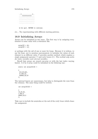 Initializing Arrays                                                      173

     ..*..............*..
     ....************....
     ....................
     ....................
     ....................
     ....................


     Q for quit. RETURN to continue.

etc... Try experimenting with diﬀerent starting patterns.

18.9 Initializing Arrays
Arrays can be initialized in two ways. The ﬁrst way is by assigning every
element to some value with a statement like:

    array[2] = 42;
    array[3] = 12;

or perhaps with the aid of one or more for loops. Because it is tedious, to
say the least, not to mention uneconomical, to initialize the values of each
element to as diﬀerent value, C provides another method, which employs a
single assignment operator ‘=’ and curly braces { }. This method only works
for static variables and external variables.
   Recall that arrays are stored row-wise or with the last index varying
fastest. A 3 by 3 array could be initialized in the following way:

    static int array[3][3] =

    {
     {10,23,42},
     {1,654,0},
     {40652,22,0}
    };

The internal braces are unnecessary, but help to distinguish the rows from
the columns. The same thing could be written:

    int array[3][3] =

    {
    10,23,42,
    1,654,0
    40652,22,0
    };

Take care to include the semicolon at the end of the curly brace which closes
the assignment.
 