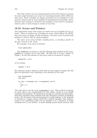 174                                                      Chapter 18: Arrays

    Note that, if there are not enough elements in the curly braces to account
for every single element in an array, the remaining elements will be ﬁlled out
with zeros. Static variables are always guaranteed to be initialized to zero
anyway, whereas auto or local variables are guaranteed to be garbage: this is
because static storage is created by the compiler in the body of a program,
whereas auto or local storage is created at run time.

18.10 Arrays and Pointers
The information about how arrays are stored was not included just for in-
terest. There is another way of looking at arrays which follows the BCPL
idea of an array as simply a block of memory. An array can be accessed with
pointers as well as with [] square brackets.
   The name of an array variable, standing alone, is actually a pointer to
the ﬁrst element in the array.
   For example: if an array is declared

      float numbers[34];

   then numbers is a pointer to the ﬁrst ﬂoating point number in the array;
numbers is a pointer in its own right. (In this case it is type ‘pointer to
float’.) So the ﬁrst element of the array could be accessed by writing:

      numbers[0] = 22.3;

or by writing

      *numbers = 22.3;

For character arrays, which are dealt with in some depth in chapter 20, this
gives an alternative way of getting at the elements in the array.

      char arrayname[5];
      char *ptr;

      for (ptr = arrayname; ptr <= arrayname+4; ptr++)
         {
         *ptr = 0;
         }

The code above sets the array arrayname to zero. This method of getting
at array data is not recommended by this author except in very simple
computer environments. If a program is running on a normal microcomputer,
then there should be few problems with this alternative method of handling
arrays. On the hand, if the microcomputer is multi-tasking, or the program
is running on a larger system which has a limited manager, then memory
ceases to be something which can be thought of as a sequence of boxes
standing next to one another. A multi-tasking system shares memory with
 