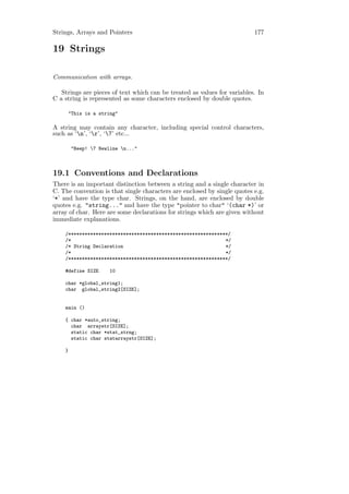 Strings, Arrays and Pointers                                              177

19 Strings

Communication with arrays.

   Strings are pieces of text which can be treated as values for variables. In
C a string is represented as some characters enclosed by double quotes.

     "This is a string"

A string may contain any character, including special control characters,
such as ‘n’, ‘r’, ‘7’ etc...

        "Beep! 7 Newline n..."



19.1 Conventions and Declarations
There is an important distinction between a string and a single character in
C. The convention is that single characters are enclosed by single quotes e.g.
‘*’ and have the type char. Strings, on the hand, are enclosed by double
quotes e.g. "string..." and have the type "pointer to char" ‘(char *)’ or
array of char. Here are some declarations for strings which are given without
immediate explanations.

    /**********************************************************/
    /*                                                        */
    /* String Declaration                                     */
    /*                                                        */
    /**********************************************************/

    #define SIZE      10

    char *global_string1;
    char global_string2[SIZE];


    main ()

    { char *auto_string;
      char arraystr[SIZE];
      static char *stat_strng;
      static char statarraystr[SIZE];

    }
 