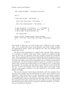 Strings, Arrays and Pointers                                                179

    char   global_string2[] = "Declared as an array";


    main ()

    { char *auto_string = "initializer...";

      static char *stat_strng = "initializer...";

      static char statarraystr[] = "initializer....";


    /* char arraystr[] = "initializer...."; IS ILLEGAL! */
    /* This is because the array is an "auto" type      */
    /* which cannot be preinitialized, but...           */

      char arraystr[20];

    printf ("%s %s", global_string1, global_string2);
    printf ("%s %s %s", auto_string, stat_strng, statarraystr);
    }

                    /* end */

The details of what goes on with strings can be diﬃcult to get to grips
with. It is a good idea to get revise pointers and arrays before reading
the explanations below. Notice the diagrams too: they are probably more
helpful than words.
    The ﬁrst of these assignments is a global, static variable. More correctly,
it is a pointer to a global, static array. Static variables are assigned storage
space in the body of a program when the compiler creates the executable
code. This means that they are saved on disk along with the program code, so
they can be initialized at compile time. That is the reason for the rule which
says that only static arrays can be initialized with a constant expression in
a declaration. The ﬁrst statement allocates space for a pointer to an array.
Notice that, because the string which is to be assigned to it, is typed into
the program, the compiler can also allocate space for that in the executable
ﬁle too. In fact the compiler stores the string, adds a zero byte to the
end of it and assigns a pointer to its ﬁrst character to the variable called
global_string1.
    The second statement works almost identically, with the exception that,
this time the compiler sees the declaration of a static array, which is to be
initialized. Notice that there is no size declaration in the square brackets.
This is quite legal in fact: the compiler counts the number of characters in
the initialization string and allocates just the right amount of space, ﬁlling
the string into that space, along with its end marker as it goes. Remember
also that the name of the array is a pointer to the ﬁrst character, so, in fact,
the two methods are identical.
 
