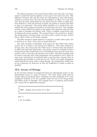 180                                                       Chapter 19: Strings

    The third expression is the same kind of thing, only this time, the decla-
ration is inside the function main() so the type is not static but auto. The
diﬀerence between this and the other two declarations is that this pointer
variable is created every time the function main() is called. It is new each
time and the same thing holds for any other function which it might have
been deﬁned in: when the function is called, the pointer is created and when
it ends, it is destroyed. The string which initializes it is stored in the exe-
cutable ﬁle of the program (because it is typed into the text). The compiler
returns a value which is a pointer to the string’s ﬁrst character and uses that
as a value to initialize the pointer with. This is a slightly round about way
of deﬁning the string constant. The normal thing to do would be to declare
the string pointer as being static, but this is just a matter of style. In fact
this is what is done in the fourth example.
    The ﬁfth example is again identical, in practice to other static types, but
is written as an ‘open’ array with an unspeciﬁed size.
    The sixth example is forbidden! The reason for this might seem rather
trivial, but it is made in the interests of eﬃciency. The array declared is
of type auto: this means that the whole array is created when the function
is called and destroyed afterwards. auto-arrays cannot be initialized with a
string because they would have to be re-initialized every time the array were
created: that is, each time the function were called. The ﬁnal example could
be used to overcome this, if the programmer were inclined to do so. Here an
auto array of characters is declared (with a size this time, because there is
nothing for the compiler to count the size of). There is no single assignment
which will ﬁll this array with a string though: the programmer would have
to do it character by character so that the ineﬃciency is made as plain as
possible!

19.3 Arrays of Strings
In the previous chapter we progressed from one dimensional arrays to two
dimensional arrays, or arrays of arrays! The same thing works well for
strings which are declared static. Programs can take advantage of C’s easy
assignment facilities to let the compiler count the size of the string arrays
and deﬁne arrays of messages. For example here is a program which prints
out a menu for an application program:

      /*********************************************************/
      /*                                                       */
      /* MENU : program which prints out a menu                */
      /*                                                       */
      /*********************************************************/

      main ()

      { int str_number;
 