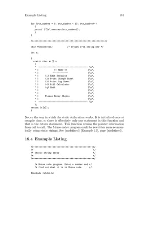Example Listing                                                            181

    for (str_number = 0; str_number < 13; str_number++)
       {
       printf ("%s",menutext(str_number));
       }
    }

    /*********************************************************/

    char *menutext(n)            /* return n-th string ptr */

    int n;

    {
      static char *t[] =
       {
       " -------------------------------------- n",
       " |            ++ MENU ++               |n",
       " |           ~~~~~~~~~~~~              |n",
       " |     (1) Edit Defaults               |n",
       " |     (2) Print Charge Sheet          |n",
       " |     (3) Print Log Sheet             |n",
       " |     (4) Bill Calculator             |n",
       " |     (q) Quit                        |n",
       " |                                     |n",
       " |                                     |n",
       " |     Please Enter Choice             |n",
       " |                                     |n",
       " -------------------------------------- n"
       };
    return (t[n]);
    }

Notice the way in which the static declaration works. It is initialized once at
compile time, so there is eﬀectively only one statement in this function and
that is the return statement. This function retains the pointer information
from call to call. The Morse coder program could be rewritten more econom-
ically using static strings, See undeﬁned [Example 15], page undeﬁned .

19.4 Example Listing
    /************************************************/
    /*                                              */
    /* static string array                          */
    /*                                              */
    /************************************************/

        /* Morse code program. Enter a number and */
        /* find out what it is in Morse code      */

    #include <stdio.h>
 