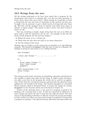 Strings from the user                                                      183

19.5 Strings from the user
All the strings mentioned so far have been typed into a program by the
programmer and stored in a program ﬁle, so it has not been necessary to
worry about where they were stored. Often though we would like to fetch
a string from the user and store it somewhere in the memory for later use.
It might even be necessary to get a whole bunch of strings and store them
all. But how will the program know in advance how much array space to
allocate to these strings? The answer is that it won’t, but that it doesn’t
matter at all!
    One way of getting a simple, single string from the user is to deﬁne an
array and to read the characters one by one. An example of this was the
Game of Life program the the previous chapter:
  • Deﬁne the array to be a certain size
  • Check that the user does not type in too many characters.
  • Use the string in that array.
Another way is to deﬁne a static string with an initializer as in the following
example. The function filename() asks the user to type in a ﬁlename, for
loading or saving by and return it to a calling function.

    char *filename()

    { static char *filenm = "........................";

    do
       {
       printf ("Enter filename :");
       scanf ("%24s",filenm);
       skipgarb();
       }
    while (strlen(filenm) == 0);
    return (filenm);
    }

The string is made static and given an initializing expression and this forces
the compiler to make some space for the string. It makes exactly 24 charac-
ters plus a zero byte in the program ﬁle, which can be used by an applica-
tion. Notice that the conversion string in scanf prevents the characters from
spilling over the bounds of the string. The function strlen() is a standard
library function which is described below; it returns the length of a string.
skipgarb() is the function which was introduced in chapter 15.
    Neither of the methods above is any good if a program is going to be
fetching a lot of strings from a user. It just isn’t practical to deﬁne lots of
static strings and expect the user to type into the right size boxes! The next
step in string handling is therefore to allocate memory for strings personally:
in other words to be able to say how much storage is needed for a string while
a program is running. C has special memory allocation functions which can
 