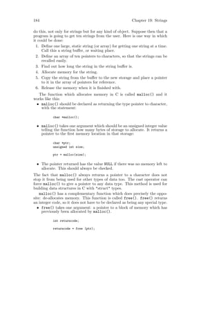 184                                                       Chapter 19: Strings

do this, not only for strings but for any kind of object. Suppose then that a
program is going to get ten strings from the user. Here is one way in which
it could be done:
  1. Deﬁne one large, static string (or array) for getting one string at a time.
     Call this a string buﬀer, or waiting place.
  2. Deﬁne an array of ten pointers to characters, so that the strings can be
     recalled easily.
  3. Find out how long the string in the string buﬀer is.
  4. Allocate memory for the string.
  5. Copy the string from the buﬀer to the new storage and place a pointer
     to it in the array of pointers for reference.
  6. Release the memory when it is ﬁnished with.
  The function which allocates memory in C is called malloc() and it
works like this:
 • malloc() should be declared as returning the type pointer to character,
    with the statement:

           char *malloc();

 • malloc() takes one argument which should be an unsigned integer value
   telling the function how many bytes of storage to allocate. It returns a
   pointer to the ﬁrst memory location in that storage:

           char *ptr;
           unsigned int size;

           ptr = malloc(size);

 • The pointer returned has the value NULL if there was no memory left to
   allocate. This should always be checked.
The fact that malloc() always returns a pointer to a character does not
stop it from being used for other types of data too. The cast operator can
force malloc() to give a pointer to any data type. This method is used for
building data structures in C with "struct" types.
    malloc() has a complementary function which does precisely the oppo-
site: de-allocates memory. This function is called free(). free() returns
an integer code, so it does not have to be declared as being any special type.
  • free() takes one argument: a pointer to a block of memory which has
     previously been allocated by malloc().

           int returncode;

           returncode = free (ptr);
 