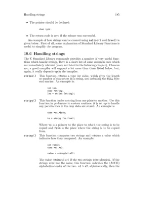 Handling strings                                                         185

 • The pointer should be declared:

            char *ptr;

 • The return code is zero if the release was successful.
   An example of how strings can be created using malloc() and free() is
given below. First of all, some explanation of Standard Library Functions is
useful to simplify the program.

19.6 Handling strings
The C Standard Library commonly provides a number of very useful func-
tions which handle strings. Here is a short list of some common ones which
are immediately relevant (more are listed in the following chapter). Chances
are, a good compiler will support a lot more than those listed below, but,
again, it really depends upon the compiler.
strlen()    This function returns a type int value, which gives the length
            or number of characters in a string, not including the NULL byte
            end marker. An example is:

                   int len;
                   char *string;
                   len = strlen (string);


strcpy()    This function copies a string from one place to another. Use this
            function in preference to custom routines: it is set up to handle
            any peculiarities in the way data are stored. An example is

                   char *to,*from;

                   to = strcpy (to,from);

            Where to is a pointer to the place to which the string is to be
            copied and from is the place where the string is to be copied
            from.
strcmp()    This function compares two strings and returns a value which
            indicates how they compared. An example:

                   int value;
                   char *s1,*s2;

                   value = strcmp(s1,s2);

            The value returned is 0 if the two strings were identical. If the
            strings were not the same, this function indicates the (ASCII)
            alphabetical order of the two. s1 > s2, alphabetically, then the
 