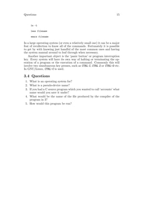 Questions                                                                  15


     ls -l

     less filename

     emacs filename

In a large operating system (or even a relatively small one) it can be a major
feat of recollection to know all of the commands. Fortunately it is possible
to get by with knowing just handful of the most common ones and having
the system manual around to leaf through when necessary.
   Another important object is the ‘panic button’ or program interruption
key. Every system will have its own way of halting or terminating the op-
eration of a program or the execution of a command. Commonly this will
involve two simultaneous key presses, such as CTRL C, CTRL Z or CTRL-D etc.
In GNU/Linux, CTRL-C is used.

3.4 Questions
 1. What is an operating system for?
 2. What is a pseudo-device name?
 3. If you had a C source program which you wanted to call ‘accounts’ what
    name would you save it under?
 4. What would be the name of the ﬁle produced by the compiler of the
    program in 3?
 5. How would this program be run?
 
