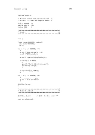 Example Listing                                                187


    #include <stdio.h>

    /* #include another file for malloc() and   */
    /* strlen() ???. Check the compiler manual! */

    #define NOOFSTR      10
    #define BUFSIZE      255
    #define CODE         0

    /******************************************************/
    /* Level 0                                            */
    /******************************************************/


    main ()

    { char *array[NOOFSTR], *malloc();
      char buffer[BUFSIZE];
      int i;

    for (i = 0; i < NOOFSTR; i++)
       {
       printf ("Enter string %d :",i);
       scanf ("%255s",buffer);

       array[i] = malloc(strlen(buffer)+1);

       if (array[i] == NULL)
          {
          printf ("Can’t allocate memoryn");
          QuitSafely (array);
          }

       strcpy (array[i],buffer);
       }

    for (i = 0; i < NOOFSTR; i++)
       {
       printf ("%sn",array[i]);
       }

    QuitSafely(array);
    }

    /******************************************************/
    /* Snakes & Ladders!                                  */
    /******************************************************/

    QuitSafely (array)         /* Quit & de-alloc memory */

    char *array[NOOFSTR];
 