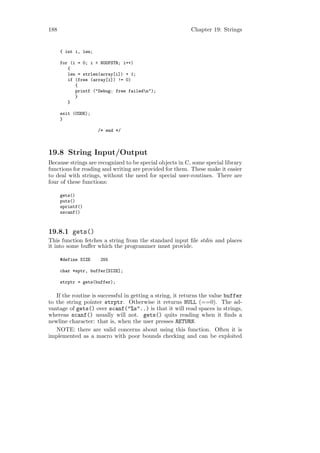 188                                                       Chapter 19: Strings


      { int i, len;

      for (i = 0; i < NOOFSTR; i++)
         {
         len = strlen(array[i]) + 1;
         if (free (array[i]) != 0)
            {
            printf ("Debug: free failedn");
            }
         }

      exit (CODE);
      }

                      /* end */



19.8 String Input/Output
Because strings are recognized to be special objects in C, some special library
functions for reading and writing are provided for them. These make it easier
to deal with strings, without the need for special user-routines. There are
four of these functions:

      gets()
      puts()
      sprintf()
      sscanf()



19.8.1 gets()
This function fetches a string from the standard input ﬁle stdin and places
it into some buﬀer which the programmer must provide.

      #define SIZE     255

      char *sptr, buffer[SIZE];

      strptr = gets(buffer);

   If the routine is successful in getting a string, it returns the value buffer
to the string pointer strptr. Otherwise it returns NULL (==0). The ad-
vantage of gets() over scanf("%s"..) is that it will read spaces in strings,
whereas scanf() usually will not. gets() quits reading when it ﬁnds a
newline character: that is, when the user presses RETURN.
   NOTE: there are valid concerns about using this function. Often it is
implemented as a macro with poor bounds checking and can be exploited
 