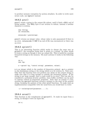 sscanf()                                                                   189

to produce memory corruption by system attackers. In order to write more
secure code, use fgets() instead.

19.8.2 puts()
puts() sends a string to the output ﬁle stdout, until it ﬁnds a NULL end of
string marker. The NULL byte is not written to stdout, instead a newline
character is written.

    char *string;
    int returncode;

    returncode = puts(string);

puts() returns an integer value, whose value is only guaranteed if there is
an error. returncode == EOF if an end of ﬁle was encountered or there was
an error.

19.8.3 sprintf()
This is an interesting function which works in almost the same way as
printf(), the exception being that it prints to a string! In other words
it treats a string as though it were an output ﬁle. This is useful for creating
formatted strings in the memory. On most systems it works in the following
way:

    int n;
    char *sp;

    n = sprintf (sp, "control string", parameters, values);

n is an integer which is the number of characters printed. sp is a pointer
to the destination string or the string which is to be written to. Note care-
fully that this function does not perform any check on the output string to
make sure that it is long enough to contain the formatted output. If the
string is not large enough, then a crash could be in store! This can also be
considered a potential security problem, since buﬀer overﬂows can be used
to capture control of important programs. Note that on system V Unix
systems the sprintf functionr returns a pointer to the start of the printed
string, breaking the pattern of the other printf functions. To make such an
implementation compatible with the usual form you would have to write:

     n = strlen(sprintf(parameters...... ));


19.8.4 sscanf()
This function is the complement of sprintf(). It reads its input from a
string, as though it were an input ﬁle.

    int n;
 