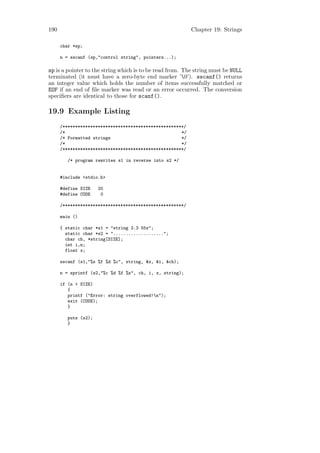 190                                                        Chapter 19: Strings

      char *sp;

      n = sscanf (sp,"control string", pointers...);

sp is a pointer to the string which is to be read from. The string must be NULL
terminated (it must have a zero-byte end marker ’0’). sscanf() returns
an integer value which holds the number of items successfully matched or
EOF if an end of ﬁle marker was read or an error occurred. The conversion
speciﬁers are identical to those for scanf().

19.9 Example Listing
      /************************************************/
      /*                                              */
      /* Formatted strings                            */
      /*                                              */
      /************************************************/

         /* program rewrites s1 in reverse into s2 */


      #include <stdio.h>

      #define SIZE    20
      #define CODE     0

      /************************************************/

      main ()

      { static char *s1 = "string 2.3 55x";
        static char *s2 = "....................";
        char ch, *string[SIZE];
        int i,n;
        float x;

      sscanf (s1,"%s %f %d %c", string, &x, &i, &ch);

      n = sprintf (s2,"%c %d %f %s", ch, i, x, string);

      if (n > SIZE)
         {
         printf ("Error: string overflowed!n");
         exit (CODE);
         }

         puts (s2);
         }
 