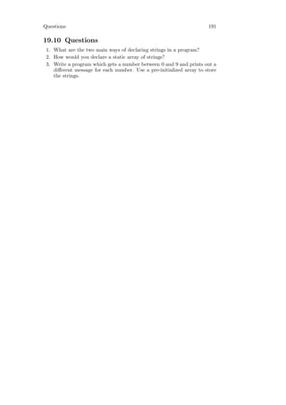 Questions                                                             191

19.10 Questions
 1. What are the two main ways of declaring strings in a program?
 2. How would you declare a static array of strings?
 3. Write a program which gets a number between 0 and 9 and prints out a
    diﬀerent message for each number. Use a pre-initialized array to store
    the strings.
 